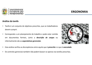 ERGONOMIA
Análise da tarefa
• Tarefa é um conjunto de objetivos prescritos, que os trabalhadores
devem cumprir.
• Corresponde a um planejamento do trabalho e pode estar contida
em documentos formais, como a descrição de cargos ou
informalmente são as expectativas gerenciais.
• Esta análise verifica as discrepâncias entre aquilo que é prescrito e o que é executado.
• Os controles gerenciais também não podem basear-se apenas nas tarefas prescritas.
 