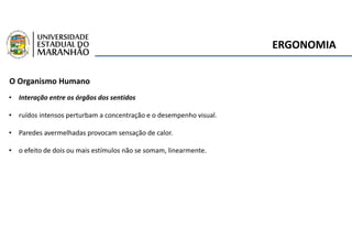 ERGONOMIA
O Organismo Humano
• Interação entre os órgãos dos sentidos
• ruídos intensos perturbam a concentração e o desempenho visual.
• Paredes avermelhadas provocam sensação de calor.
• o efeito de dois ou mais estímulos não se somam, linearmente.
 
