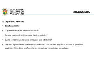 ERGONOMIA
O Organismo Humano
• Questionamentos
• O que se entende por metabolismo basal?
• Por que a subnutrição de um povo é anti-econômica?
• Qual é a importância do senso cinestésico para o trabalho?
• Descreva algum tipo de tarefa que você costuma realizar com frequência. Analise as principais
exigências físicas dessa tarefa, em temos musculares, energéticas e perceptuais.
 