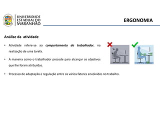 ERGONOMIA
Análise da atividade
• Atividade refere-se ao comportamento do trabalhador, na
realização de uma tarefa.
• A maneira como o trabalhador procede para alcançar os objetivos
que lhe foram atribuídos.
• Processo de adaptação e regulação entre os vários fatores envolvidos no trabalho.
 