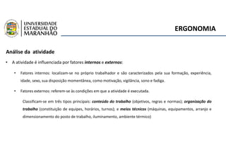 ERGONOMIA
Análise da atividade
• A atividade é influenciada por fatores internos e externos:
• Fatores internos: localizam-se no próprio trabalhador e são caracterizados pela sua formação, experiência,
idade, sexo, sua disposição momentânea, como motivação, vigilância, sono e fadiga.
• Fatores externos: referem-se às condições em que a atividade é executada.
Classificam-se em três tipos principais: conteúdo do trabalho (objetivos, regras e normas); organização do
trabalho (constituição de equipes, horários, turnos); e meios técnicos (máquinas, equipamentos, arranjo e
dimensionamento do posto de trabalho, iluminamento, ambiente térmico)
 