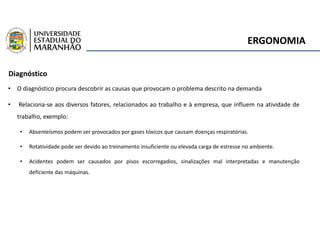 ERGONOMIA
Diagnóstico
• O diagnóstico procura descobrir as causas que provocam o problema descrito na demanda
• Relaciona-se aos diversos fatores, relacionados ao trabalho e à empresa, que influem na atividade de
trabalho, exemplo:
• Absenteísmos podem ser provocados por gases tóxicos que causam doenças respiratórias.
• Rotatividade pode ser devido ao treinamento insuficiente ou elevada carga de estresse no ambiente.
• Acidentes podem ser causados por pisos escorregadios, sinalizações mal interpretadas e manutenção
deficiente das máquinas.
 