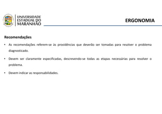 ERGONOMIA
Recomendações
• As recomendações referem-se às providências que deverão ser tomadas para resolver o problema
diagnosticado.
• Devem ser claramente especificadas, descrevendo-se todas as etapas necessárias para resolver o
problema.
• Devem indicar as responsabilidades.
 