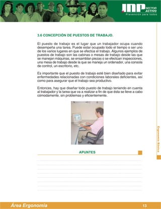 3.6 CONCEPCIÓN DE PUESTOS DE TRABAJO.

          El puesto de trabajo es el lugar que un trabajador ocupa cuando
          desempeña una tarea. Puede estar ocupado todo el tiempo o ser uno
          de los varios lugares en que se efectúa el trabajo. Algunos ejemplos de
          puestos de trabajo son las cabinas o mesas de trabajo desde las que
          se manejan máquinas, se ensamblan piezas o se efectúan inspecciones,
          una mesa de trabajo desde la que se maneja un ordenador, una consola
          de control, un escritorio, etc.

          Es importante que el puesto de trabajo esté bien diseñado para evitar
          enfermedades relacionadas con condiciones laborales deficientes, así
          como para asegurar que el trabajo sea productivo.

          Entonces, hay que diseñar todo puesto de trabajo teniendo en cuenta
          al trabajador y la tarea que va a realizar a fin de que ésta se lleve a cabo
          cómodamente, sin problemas y eficientemente.




                                                                                              Ergonomía Básica
                                        APUNTES




Área Ergonomía                                                                           13
 