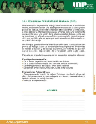 ErgonomíaBásica
Área Ergonomía
APUNTES
15
3.7.1 EVALUACIÓN DE PUESTOS DE TRABAJO (E.P.T.)
Una evaluación de puesto de trabajo tiene sus bases en el análisis del
mismo, el que consiste en una descripción detallada de la tarea y/o del
puesto de trabajo, en donde se realizan observaciones y entrevistas,
a fin de obtener la información necesaria, sirviendo como una herramienta
que permita tener una visión de la situación real de trabajo, en la que
se considere no sólo el entorno físico, psicosocial y organizacional,
sino que también a la persona que realiza una tarea determinada en
su puesto de trabajo.
Un enfoque general de una evaluación considera la disposición del
puesto de trabajo; la que va a depender de la amplitud del área donde
se realiza el trabajo y del equipo disponible, por lo tanto, no pueden
darse criterios específicos de evaluación para cada caso.
Para ello es importante considerar los siguientes aspectos básicos :
Estudios de observación
• De la Tarea (repetitividad, aspectos biomecánicos)
• De la postura adoptada (de pie, sentada, ambos y acostada)
• Del manejo manual de cargas, entre otros factores
• Del confort ambiental (iluminación, ruido, temperatura)
Evaluaciones Psicométricas
• Dimensiones del puesto de trabajo (entorno, mobiliario, altura del
plano de trabajo, espacio reservado para las piernas, zonas de alcance
óptimo del área de trabajo brazos).
• Medidas antropométricas.
 