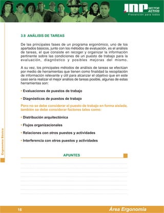 ErgonomíaBásica
Área Ergonomía
APUNTES
16
3.8 ANÁLISIS DE TAREAS
De las principales fases de un programa ergonómico, uno de los
apartados básicos, junto con los métodos de evaluación, es el análisis
de tareas, el que consiste en recoger y organizar la información
pertinente sobre las condiciones de un puesto de trabajo para la
evaluación, diagnóstico y posibles mejoras del mismo.
A su vez, los principales métodos de análisis de tareas se efectúan
por medio de herramientas que tienen como finalidad la recopilación
de información relevante y útil para alcanzar el objetivo que en este
caso sería realizar el mejor análisis de tareas posible, algunas de estas
herramientas son:
• Evaluaciones de puestos de trabajo
• Diagnósticos de puestos de trabajo
Pero no se debe considerar el puesto de trabajo en forma aislada,
también se debe considerar factores tales como:
• Distribución arquitectónica
• Flujos organizacionales
• Relaciones con otros puestos y actividades
• Interferencia con otros puestos y actividades
 