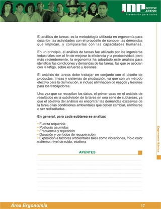 ErgonomíaBásica
Área Ergonomía
APUNTES
17
El análisis de tareas, es la metodología utilizada en ergonomía para
describir las actividades con el propósito de conocer las demandas
que implican, y compararlas con las capacidades humanas.
En un principio, el análisis de tareas fue utilizado por los ingenieros
industriales con el fin de mejorar la eficiencia y la productividad, pero
más recientemente, la ergonomía ha adoptado este análisis para
identificar las condiciones y demandas de las tareas, las que se asocian
con la fatiga, sobre esfuerzo y lesiones.
El análisis de tareas debe trabajar en conjunto con el diseño de
productos, líneas y sistemas de producción, ya que son un método
efectivo para la disminución, e incluso eliminación de riesgos y lesiones
para los trabajadores.
Una vez que se recopilan los datos, el primer paso en el análisis de
resultados es la subdivisión de la tarea en una serie de subtareas, ya
que el objetivo del análisis es encontrar las demandas excesivas de
la tarea o las condiciones ambientales que deben cambiar, eliminarse
o ser rediseñadas.
En general, para cada subtarea se analiza:
• Fuerza requerida
• Posturas asumidas
• Frecuencia y repetición
• Duración y períodos de recuperación
• Exposición a factores ambientales tales como vibraciones, frío o calor
extremo, nivel de ruido, etcétera
 
