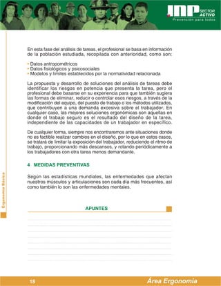 ErgonomíaBásica
Área Ergonomía
APUNTES
18
En esta fase del análisis de tareas, el profesional se basa en información
de la población estudiada, recopilada con anterioridad, como son:
• Datos antropométricos
• Datos fisiológicos y psicosociales
• Modelos y límites establecidos por la normatividad relacionada
La propuesta y desarrollo de soluciones del análisis de tareas debe
identificar los riesgos en potencia que presenta la tarea, pero el
profesional debe basarse en su experiencia para que también sugiera
las formas de eliminar, reducir o controlar esos riesgos, a través de la
modificación del equipo, del puesto de trabajo o los métodos utilizados,
que contribuyen a una demanda excesiva sobre el trabajador. En
cualquier caso, las mejores soluciones ergonómicas son aquellas en
donde el trabajo seguro es el resultado del diseño de la tarea,
independiente de las capacidades de un trabajador en específico.
De cualquier forma, siempre nos encontraremos ante situaciones donde
no es factible realizar cambios en el diseño, por lo que en estos casos,
se tratará de limitar la exposición del trabajador, reduciendo el ritmo de
trabajo, proporcionando más descansos, y rotando periódicamente a
los trabajadores con otra tarea menos demandante.
4 MEDIDAS PREVENTIVAS
Según las estadísticas mundiales, las enfermedades que afectan
nuestros músculos y articulaciones son cada día más frecuentes, así
como también lo son las enfermedades mentales.
 