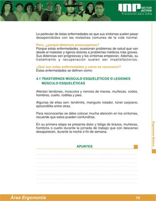 ErgonomíaBásica
Área Ergonomía
APUNTES
19
Lo particular de éstas enfermedades es que sus síntomas suelen pasar
desapercibidos con las molestias comunes de la vida normal.
Pero, ¿porqué debemos preocuparnos?
Porque estas enfermedades, ocasionan problemas de salud que van
desde el malestar y ligeros dolores a problemas médicos más graves.
Sus dolencias son progresivas y los síntomas empeoran. Además, su
tratamiento y recuperación suelen ser insatisfactorios.
¿Qué son estas enfermedades y como se reconocen?
Estas enfermedades se definen como:
4.1 TRASTORNOS MÚSCULO ESQUELÉTICOS O LESIONES
MÚSCULO ESQUELÉTICAS
Afectan tendones, músculos y nervios de manos, muñecas, codos,
hombros, cuello, rodillas y pies.
Algunas de ellas son: tendinitis, manguito rotador, túnel carpiano,
epicondilitis entre otras.
Para reconocerlas se debe colocar mucha atención en los síntomas,
recuerde que estos pueden confundirse.
En su primera etapa se presenta dolor y fatiga de brazos, muñecas,
hombros o cuello durante la jornada de trabajo que con descanso
desaparecen, durante la noche o fin de semana.
 