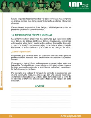 ErgonomíaBásica
Área Ergonomía
APUNTES
20
En una segunda etapa las molestias y el dolor comienzan más temprano
en el día y persiste más tiempo durante la noche, pudiendo interrumpir
el sueño.
En una tercera etapa existe dolor, fatiga y debilidad permanentes, se
presentan problemas para dormir bien.
4.2 ENFERMEDADES FÍSICAS Y MENTALES
Las enfermedades y problemas más comunes que surgen con esto
son: dolores de cabeza continuos, dolores musculares, problemas
estomacales, fatiga física y mental, estrés, dolores de espalda, depresión
y cuando la situación es muy compleja y no se detecta a tiempo puede
derivarse a enfermedades que colocan en peligro la vida.
¿Cómo se producen?
Lo primero que se debe tener en cuenta es que una mala postura
puede ocasionar lesiones. Pero, existen otros factores que nos pueden
lesionar.
Estar sentado todo el día no es bueno para el cuerpo, sobre todo para
la espalda. Pero también en nuestros lugares de trabajo existen diversos
factores que pueden potenciar la aparición de molestias y malestares,
tanto físicos como mentales.
Por ejemplo: si a trabajar 8 horas al día sentado, le agregamos una
oficina con mucho ruido, nuestro cuerpo con una postura incorrecta,
el monitor demasiado alto y se tiene poca participación en la toma de
decisiones. Claramente existen varios factores de riesgos en esta
situación.
 
