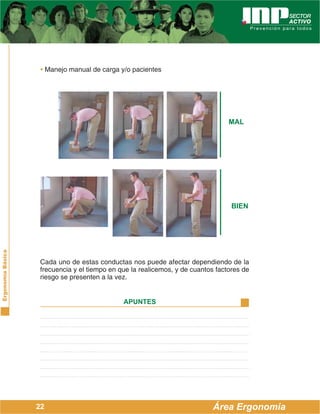 ErgonomíaBásica
Área Ergonomía
APUNTES
22
• Manejo manual de carga y/o pacientes
Cada uno de estas conductas nos puede afectar dependiendo de la
frecuencia y el tiempo en que la realicemos, y de cuantos factores de
riesgo se presenten a la vez.
MAL
BIEN
 