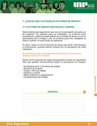 ErgonomíaBásica
Área Ergonomía
APUNTES
23
5 ¿CUÁLES SON LOS POSIBLES FACTORES DE RIESGO?
5.1 FACTORES DE RIESGO PSICOSOCIAL LABORAL
Estos factores de riesgo tienen que ver con la percepción de cada uno
de nosotros. Por ejemplo para un trabajador, un conflicto entre
compañeros y jefatura puede afectar en su estado de ánimo y/o en el
desempeño de su trabajo y por el contrario para otro trabajador el
mismo conflicto no será causa de alteración.
Es decir, cada uno de los factores de riesgo que serán mencionados
a continuación, guarda relación directa con la percepción de cada
trabajador.
No olvidemos que, la percepción es individual, así como ser
humano existe en el mundo.
Dentro de los factores de riegos psicosociales existen los siguientes
ítem que pueden transformarse según la percepción en riesgos:
• Contenidos de la o las tareas de trabajo
• Duración de la tarea
• Carga y ritmo de trabajo
• Horarios y control
• Medio ambiente y equipamiento
• Características del trabajo
 