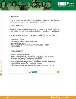 ErgonomíaBásica
Área Ergonomía
APUNTES
26
• Descanso:
Es la recuperación después de una actividad laboral, implica reposo,
sueño, alimentación y actos que cambien la rutina.
• Fatiga psíquica:
Se debe actuar en el comportamiento humano, el desempeño, la
motivación, cumplimiento del rol, trabajos monótonos repetitivos.
6.1 RECOMENDACIONES DE ORGANIZACIÓN DEL TRABAJO
• Pausas de trabajo
• Polivalencia (rotatividad, monotonía)
• Autonomía (iniciativa)
• Comunicación (información, aislamiento, cooperación)
• Capacitación
7 BIBLIOGRAFÍA
• www.ist.cl/ergonomia.asp
• www.monografias.com/trabajos/ergonomia/ergonomia.shtml
• www.cdc.gov/spanish/niosh/docs/pdfs/2001
• www.mtas.es/insht/information/lib_erg.htm
• www.agapea.com/ Ergonomia-3-diseno-de-puestos-de-trabajo
• Ergonomía 3: diseño de puestos de trabajo
• Ergonomia 3 diseno de puestos de trabajo Ediciones UPC SL.
 