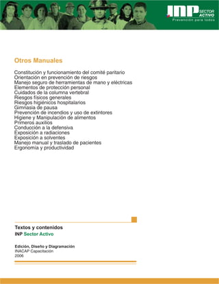 Otros Manuales
Constitución y funcionamiento del comité paritario
Orientación en prevención de riesgos
Manejo seguro de herramientas de mano y eléctricas
Elementos de protección personal
Cuidados de la columna vertebral
Riesgos físicos generales
Riesgos higiénicos hospitalarios
Gimnasia de pausa
Prevención de incendios y uso de extintores
Higiene y Manipulación de alimentos
Primeros auxilios
Conducción a la defensiva
Exposición a radiaciones
Exposición a solventes
Manejo manual y traslado de pacientes
Ergonomía y productividad
Textos y contenidos
INP Sector Activo
Edición, Diseño y Diagramación
INACAP Capacitación
2006
 