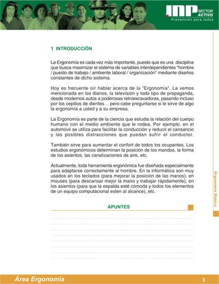 ErgonomíaBásica
Área Ergonomía
APUNTES
1 INTRODUCCIÓN
La Ergonomía es cada vez más importante, puesto que es una disciplina
que busca maximizar el sistema de variables interdependientes ''hombre
/ puesto de trabajo / ambiente laboral / organización" mediante diseños
constantes de dicho sistema.
Hoy es frecuente oír hablar acerca de la "Ergonomía". La vemos
mencionada en los diarios, la televisión y todo tipo de propaganda,
desde modernos autos a poderosas retroexcavadoras, pasando incluso
por los cepillos de dientes… pero cabe preguntarse si le sirve de algo
la ergonomía a usted y a su empresa.
La Ergonomía es parte de la ciencia que estudia la relación del cuerpo
humano con el medio ambiente que le rodea. Por ejemplo, en el
automóvil se utiliza para facilitar la conducción y reducir el cansancio
y las posibles distracciones que puedan sufrir el conductor.
También sirve para aumentar el confort de todos los ocupantes. Los
estudios ergonómicos determinan la posición de los mandos, la forma
de los asientos, las canalizaciones de aire, etc.
Actualmente, toda herramienta ergonómica fue diseñada especialmente
para adaptarse correctamente al hombre. En la informática son muy
usados en los teclados (para mejorar la posición de las manos), en
mouses (para descansar mejor la mano y trabajar rápidamente), en
los asientos (para que la espalda esté cómoda y todos los elementos
de un equipo computacional esten al alcance), etc.
3
 