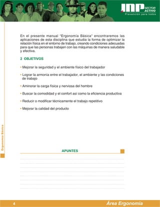 ErgonomíaBásica
Área Ergonomía
APUNTES
4
En el presente manual “Ergonomía Básica" encontraremos las
aplicaciones de esta disciplina que estudia la forma de optimizar la
relación física en el entorno de trabajo, creando condiciones adecuadas
para que las personas trabajen con las máquinas de manera saludable
y efectiva.
2 OBJETIVOS
• Mejorar la seguridad y el ambiente físico del trabajador
• Lograr la armonía entre el trabajador, el ambiente y las condiciones
de trabajo
• Aminorar la carga física y nerviosa del hombre
• Buscar la comodidad y el confort así como la eficiencia productiva
• Reducir o modificar técnicamente el trabajo repetitivo
• Mejorar la calidad del producto
 