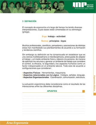 ErgonomíaBásica
Área Ergonomía
APUNTES
5
3 DEFINICIÓN
El concepto de ergonomía a lo largo del tiempo ha tenido diversas
interpretaciones, cuyas bases están cimentadas en su etimología
(griega).
Ergo: trabajo - actividad
Nomos: principios - leyes
Muchos profesionales, científicos, pensadores y asociaciones de distintas
áreas han manifestado sus planteamientos de acuerdo a su formación
y tendencia científica.
Sin embargo su definición se ha consensuado en establecer que es
una ciencia multidisciplinaría e interdisciplinaria, preocupada de adaptar
el trabajo y el medio ambiente físico y laboral a la persona, de manera
de optimizar los recursos y generar un ambiente de trabajo que considere
el confort, la eficacia, la seguridad y los aspectos humanos como un
factor indispensable en el ambiente laboral. Todo esto de acuerdo a
configuraciones que consideran:
• Aspectos Físicos : Herramientas, maquinaria.
• Aspectos relacionados con la Lógica : Códigos, señales, lenguaje.
• Aspectos Organizacionales : Coordinación, comunicación, estructura.
La actuación ergonómica debe considerarse como el resultado de las
interacciones entre las diferentes disciplinas.
 