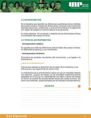 ErgonomíaBásica
Área Ergonomía
APUNTES
7
3.2 ANTROPOMETRÍA
Es la disciplina que describe las diferencias cuantitativas de las medidas
del cuerpo humano. Estudia las dimensiones, tomando como referencia
distintas estructuras anatómicas, y sirve de herramienta a la ergonomía
con objeto de adaptar el entorno laboral a las personas.
En otras palabras, “Es el estudio y medición de las dimensiones físicas
y funcionales del cuerpo humano”.
3.3 TIPOS DE ANTROPOMETRÍA
• Antropometría estática
Es aquella que mide las diferencias estructurales del cuerpo humano,
en diferentes posiciones y sin movimiento.
• Antropometría dinámica
Considera las posibles resultantes del movimiento, y va ligada a la
biomecánica.
¿Qué es la biomecánica?
Ciencia que estudia la aplicación de las leyes de la mecánica a las
estructuras y los órganos de los seres vivos.
La importancia de la antropometría radica en que es imposible diseñar
una estación (puesto de trabajo y/o de actividad) ergonómicamente
aceptable en la cual se va a desempeñar una labor o acción de trabajo
sin tomar en cuenta las características físicas del cuerpo humano, así
como sus limitantes, proporcionadas por los estudios antropométricos.
 