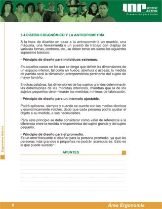 ErgonomíaBásica
Área Ergonomía
APUNTES
8
3.4 DISEÑO ERGONÓMICO Y LA ANTROPOMETRÍA
A la hora de diseñar en base a la antropometría un mueble, una
máquina, una herramienta o un puesto de trabajo con display de
variadas formas, controles, etc., se deben tomar en cuenta los siguientes
supuestos básicos:
• Principio de diseño para individuos extremos.
En aquellos casos en los que se tenga que definir las dimensiones de
un espacio interior, tal como un hueco, abertura o acceso, la medida
de partida será la dimensión antropométrica pertinente del sujeto de
mayor tamaño.
En otras palabras, las dimensiones de los sujetos grandes determinarán
las dimensiones de las medidas interiores, mientras que la de los
sujetos pequeños determinarán las medidas mínimas de fabricación.
• Principio de diseño para un intervalo ajustable.
Podrá aplicarse, siempre y cuando se cuente con los medios técnicos
y económicamente viables, dado que cada persona podrá ajustar el
objeto a su medida, a sus necesidades.
Para este principio se debe considerar como valor de referencia a la
diferencia entre la medida antropométrica del sujeto grande y del sujeto
pequeño.
• Principio de diseño para el promedio.
Es un error frecuente el diseñar para la persona promedio, ya que las
personas más grandes o pequeñas no podrán acomodarse. Esto es
lo que puede suceder :
 