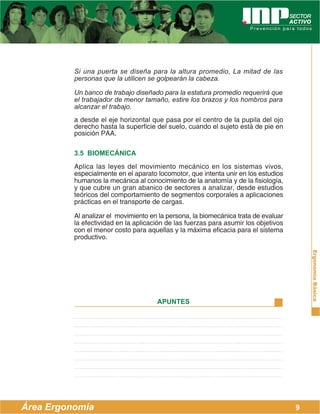 ErgonomíaBásica
Área Ergonomía
APUNTES
9
Si una puerta se diseña para la altura promedio, La mitad de las
personas que la utilicen se golpearán la cabeza.
Un banco de trabajo diseñado para la estatura promedio requerirá que
el trabajador de menor tamaño, estire los brazos y los hombros para
alcanzar el trabajo.
a desde el eje horizontal que pasa por el centro de la pupila del ojo
derecho hasta la superficie del suelo, cuando el sujeto está de pie en
posición PAA.
3.5 BIOMECÁNICA
Aplica las leyes del movimiento mecánico en los sistemas vivos,
especialmente en el aparato locomotor, que intenta unir en los estudios
humanos la mecánica al conocimiento de la anatomía y de la fisiología,
y que cubre un gran abanico de sectores a analizar, desde estudios
teóricos del comportamiento de segmentos corporales a aplicaciones
prácticas en el transporte de cargas.
Al analizar el movimiento en la persona, la biomecánica trata de evaluar
la efectividad en la aplicación de las fuerzas para asumir los objetivos
con el menor costo para aquellas y la máxima eficacia para el sistema
productivo.
 