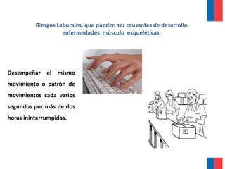 Riesgos Laborales, que pueden ser causantes de desarrollo
enfermedades músculo esqueléticas.
Desempeñar el mismo
movimiento o patrón de
movimientos cada varios
segundos por más de dos
horas ininterrumpidas.
 