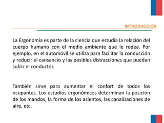 INTRODUCCIÓN
La Ergonomía es parte de la ciencia que estudia la relación del
cuerpo humano con el medio ambiente que le rodea. Por
ejemplo, en el automóvil se utiliza para facilitar la conducción
y reducir el cansancio y las posibles distracciones que puedan
sufrir el conductor.
También sirve para aumentar el confort de todos los
ocupantes. Los estudios ergonómicos determinan la posición
de los mandos, la forma de los asientos, las canalizaciones de
aire, etc.
Módulo Ergonomía Básica
 