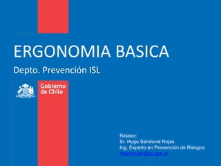 Depto. Prevención ISL
ERGONOMIA BASICA
Relator;
Sr. Hugo Sandoval Rojas
Ing. Experto en Prevención de Riesgos
hsandovalr@isl.gob.cl
 