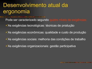 Desenvolvimento atual da ergonomia Pode ser caracterizado segundo  quatro níveis de exigências: As exigências tecnológicas: técnicas de produção As exigências econômicas: qualidade e custo de produção As exigências sociais: melhoria das condições de trabalho As exigências organizacionais: gestão participativa 