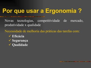 Por que usar a Ergonomia ? Novas tecnologias, competitividade de mercado, produtividade x qualidade Necessidade de melhoria das práticas das tarefas com: Eficácia Segurança Qualidade 