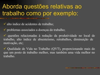 Aborda questões relativas ao trabalho como por exemplo: alto índice de acidentes de trabalho;   problemas associados a doenças do trabalho; questões relacionadas à redução da produtividade no local de trabalho, alto índice de absenteísmo, retrabalhos, diminuição de  motivação, etc; Qualidade de Vida no Trabalho (QVT), proporcionando mais do que um posto de trabalho melhor, mas também uma vida melhor no trabalho . 