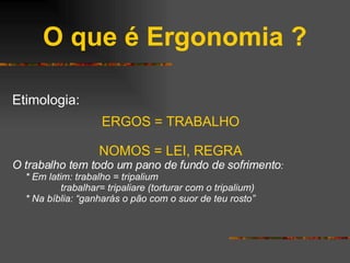 O que é Ergonomia ? Etimologia: ERGOS = TRABALHO NOMOS = LEI, REGRA O trabalho tem todo um pano de fundo de sofrimento : * Em latim: trabalho = tripalium   trabalhar= tripaliare (torturar com o tripalium) * Na bíblia: “ganharás o pão com o suor de teu rosto” 