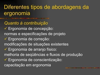 Diferentes tipos de abordagens da ergonomia Quanto à contribuição Ergonomia de concepção:  normas e especificações de projeto Ergonomia de correção:  modificações de situações existentes Ergonomia de arranjo físico:  melhoria de seqüências e fluxos de produção Ergonomia de conscientização:  capacitação em ergonomia 