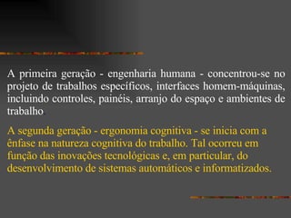 A primeira geração - engenharia humana - concentrou-se no projeto de trabalhos específicos, interfaces homem-máquinas, incluindo controles, painéis, arranjo do espaço e ambientes de trabalho .  A segunda geração - ergonomia cognitiva - se inicia com a ênfase na natureza cognitiva do trabalho. Tal ocorreu em função das inovações tecnológicas e, em particular, do desenvolvimento de sistemas automáticos e informatizados.  