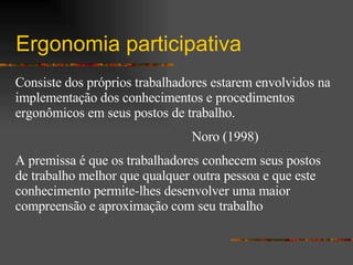 Ergonomia participativa Consiste dos próprios trabalhadores estarem envolvidos na implementação dos conhecimentos e procedimentos ergonômicos em seus postos de trabalho.  Noro (1998) A premissa é que os trabalhadores conhecem seus postos de trabalho melhor que qualquer outra pessoa e que este conhecimento permite-lhes desenvolver uma maior compreensão e aproximação com seu trabalho  