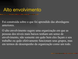 Alto envolvimento Foi construída sobre o que foi aprendido das abordagens anteriores.  O alto envolvimento sugere uma organização em que as pessoas dos níveis mais baixos tenham um senso de envolvimento, não somente em quão bem eles façam o seu trabalho ou quão efetivamente funcionam seus grupos, mas em termos do desempenho da organização como um todo. 