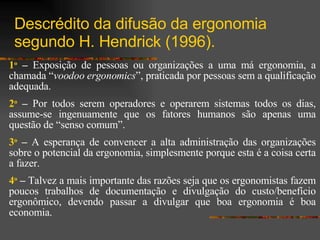 Descrédito da difusão da ergonomia segundo H. Hendrick (1996).  1 o   –  Exposição de pessoas ou organizações a uma má ergonomia, a chamada “ voodoo   ergonomics ”, praticada por pessoas sem a qualificação adequada. 2 o  –  Por todos serem operadores e operarem sistemas todos os dias, assume-se ingenuamente que os fatores humanos são apenas uma questão de “senso comum”. 3 o  –  A esperança de convencer a alta administração das organizações sobre o potencial da ergonomia, simplesmente porque esta é a coisa certa a fazer.  4 o  –  Talvez a mais importante das razões seja que os ergonomistas fazem poucos trabalhos de documentação e divulgação do custo/benefício ergonômico, devendo passar a divulgar que boa ergonomia é boa economia. 