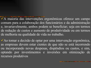A maioria das intervenções ergonômicas oferece um campo comum para a colaboração dos funcionários e da administração e, invariavelmente, ambos podem se beneficiar; seja em termos de redução de custos e aumento de produtividade ou em termos de melhoria na qualidade de vida no trabalho.  Ao tomar a decisão de optar por uma intervenção ergonômica, as empresas devem estar cientes de que não se está incorrendo ou incorporando novas despesas, dispêndios ou custos, e sim, optando por investimentos e inversões em otimização de recursos produtivos  