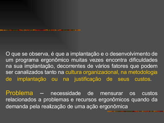 O que se observa, é que a implantação e o desenvolvimento de um programa ergonômico muitas vezes encontra dificuldades na sua implantação, decorrentes de vários fatores que podem ser canalizados tanto na  cultura organizacional, na metodologia de implantação ou na justificação de seus custos .   Problema  –   necessidade de mensurar os custos relacionados a problemas e recursos ergonômicos quando da demanda pela realização de uma ação ergonômica   