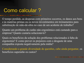 Como calcular ? O tempo perdido, as despesas com primeiros socorros, os danos aos bens e às matérias primas ou os novos investimentos em treinamentos para substituição de mão-de-obra no caso de um acidente de trabalho? Quanto um problema de cunho não-ergonômico está custando para a empresa? Quanto custaria solucioná-lo? Quais os benefícios da solução dos problemas relacionados à falta de ergonomia? E como prever os prejuízos com o desgaste de uma companhia exposta negativamente pela mídia? Considerando a grande diversidade de questões, cabe ainda perguntar,  os benefícios superarão os custos?   
