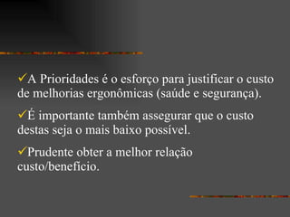 A Prioridades é o esforço para justificar o custo de melhorias ergonômicas (saúde e segurança). É importante também assegurar que o custo destas seja o mais baixo possível. Prudente obter a melhor relação custo/benefício. 