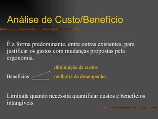 Análise de Custo/Benefício   É a forma predominante, entre outras existentes, para justificar os gastos com mudanças propostas pela ergonomia.   diminuição de custos Benefícios melhoria de desempenho Limitada quando necessita quantificar custos e benefícios intangíveis 