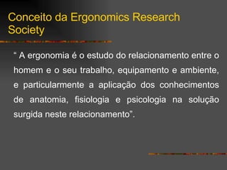 “  A ergonomia é o estudo do relacionamento entre o homem e o seu trabalho, equipamento e ambiente, e particularmente a aplicação dos conhecimentos de anatomia, fisiologia e psicologia na solução surgida neste relacionamento”. Conceito da Ergonomics Research Society 