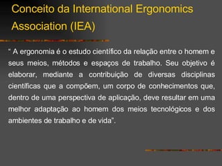 “  A ergonomia é o estudo científico da relação entre o homem e seus meios, métodos e espaços de trabalho. Seu objetivo é elaborar, mediante a contribuição de diversas disciplinas científicas que a compõem, um corpo de conhecimentos que, dentro de uma perspectiva de aplicação, deve resultar em uma melhor adaptação ao homem dos meios tecnológicos e dos ambientes de trabalho e de vida”. Conceito da International Ergonomics Association (IEA) 
