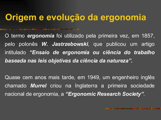 Origem e evolução da ergonomia O termo  ergonomia  foi utilizado pela primeira vez, em 1857, pelo polonês  W. Jastrzebowski , que publicou um artigo intitulado  “Ensaio de ergonomia ou ciência do trabalho baseada nas leis objetivas da ciência da natureza”. Quase cem anos mais tarde, em 1949, um engenheiro inglês chamado  Murrel  criou na Inglaterra a primeira sociedade nacional de ergonomia, a  “Ergonomic Research Society” . 