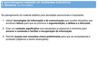 A aprendizagem/cognição em Ambientes Interativos
3. Memória (continuação)



No planejamento do material didático para atividades assíncronas é importante:

 1. Utilizar tecnologias da informação e da comunicação para auxiliar situações que
    envolvam leitura para que se promova a argumentação, a defesa e a discusão;

 2. Criar um contexto significativo aos estudantes (e acessível à memória) para
    ancorar o conteúdo e facilitar a recuperação da informação;

 3. Permitir acesso aos conceitos chave preliminares para que se compreeenda o
    conteúdo (objetivos a serem alcançados)
 