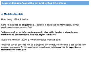 A aprendizagem/cognição em Ambientes Interativos




4. Modelos Mentais

Para Lévy (1993, 82) cita:

Seria "a ativação de esquemas (...) durante a aquisição de informações, e influi
positivamente sobre a memória"

"retemos melhor as informações quando elas estão ligadas a situações ou
domínios do conhecimento que nos sejam familiares"

Segundo Norman (2006, p.40) os modelos mentais são:

"modelos que as pessoas têm de si próprias, dos outros, do ambiente e das coisas com
as quais interagem. As pessoas formam modelos mentais através da experiência,
treinamento e instrução."
 