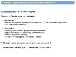 A aprendizagem/cognição em Ambientes Interativos




6. Representação do Conhecimento

Classes de Estruturas do conhecimento:

 •    Declarativo
      Dados e normas que são declarados (exemplo: número de uma cor pantone).
      Fácil de escrever e ensinar.

 •    Procedural
      Envolve procedimentos que podem ser executados.
      Requer algum grau de habilidade, como desenhar.
      Difícil de escrever e ensinar.
      Exemplo: demostrações e atividades práticas


A diferença entre o conhecimento declarativo e o procedural é:

     Declarativo - 'saber o que' / Procedural - 'saber como'
 