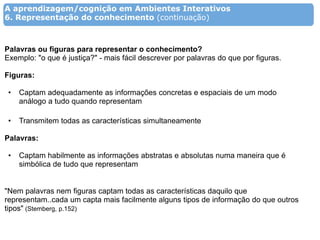 A aprendizagem/cognição em Ambientes Interativos
6. Representação do conhecimento (continuação)



Palavras ou figuras para representar o conhecimento?
Exemplo: "o que é justiça?" - mais fácil descrever por palavras do que por figuras.

Figuras:

 •   Captam adequadamente as informações concretas e espaciais de um modo
     análogo a tudo quando representam

 •   Transmitem todas as características simultaneamente

Palavras:

 •   Captam habilmente as informações abstratas e absolutas numa maneira que é
     simbólica de tudo que representam


"Nem palavras nem figuras captam todas as características daquilo que
representam..cada um capta mais facilmente alguns tipos de informação do que outros
tipos" (Stemberg, p.152)
 