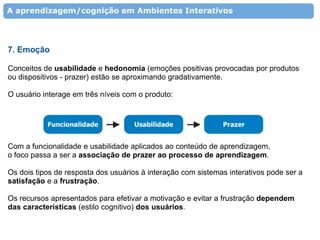 A aprendizagem/cognição em Ambientes Interativos




7. Emoção

Conceitos de usabilidade e hedonomia (emoções positivas provocadas por produtos
ou dispositivos - prazer) estão se aproximando gradativamente.

O usuário interage em três níveis com o produto:




Com a funcionalidade e usabilidade aplicados ao conteúdo de aprendizagem,
o foco passa a ser a associação de prazer ao processo de aprendizagem.

Os dois tipos de resposta dos usuários à interação com sistemas interativos pode ser a
satisfação e a frustração.

Os recursos apresentados para efetivar a motivação e evitar a frustração dependem
das características (estilo cognitivo) dos usuários.
 