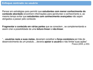 Enfoque centrado no usuário


Pensar em estratégias para permitir que estudantes com menor conhecimento do
conteúdo abordado encontrem informações para aprofundar o conhecimento e, ao
mesmo tempo evitar que estudantes com conhecimento avançados não sejam
obrigados a passar pelo conteúdo


Fragmentar o conteúdo em várias partes que se conectem , se complementando e
assim criar a possibilidade de uma leitura linear e não-linear.



“…usuários reais e suas metas..deveriam constituir a força condutora por trás do
desenvolvimento de um produto….deveria apoiar o usuário e não limitar suas ações”
                                                                  Preece (2004, p.305)
 